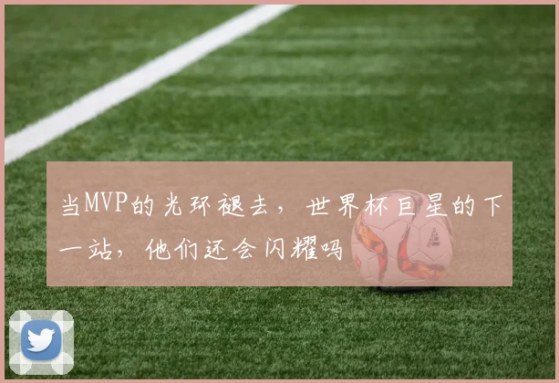 当MVP的光环褪去,世界杯巨星的下一站,他们还会闪耀吗
