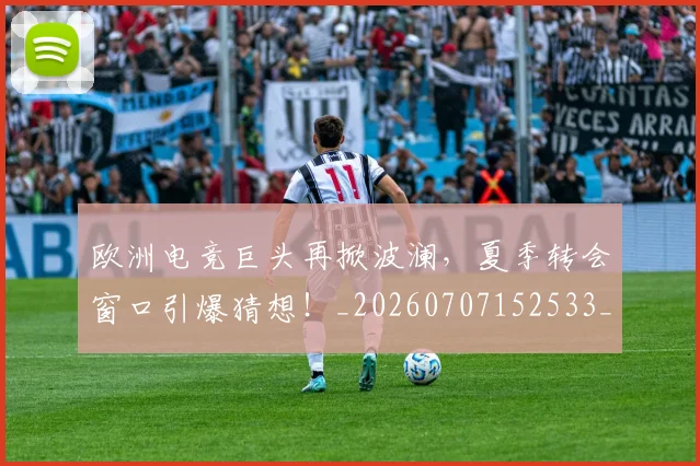 欧洲电竞巨头再掀波澜,夏季转会窗口引爆猜想!_20260707152533_20260801170249