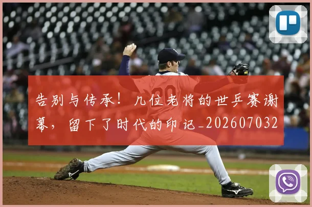 告别与传承！几位老将的世乒赛谢幕，留下了时代的印记_20260703221557