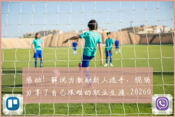 感动!解说为激励新人选手,现场分享了自己艰难的职业生涯_20260707143713_20260723181316