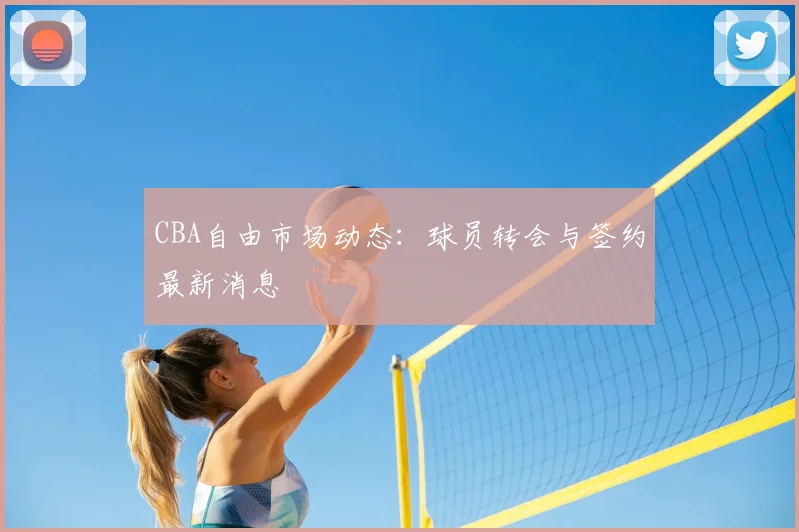 CBA自由市场动态：球员转会与签约最新消息