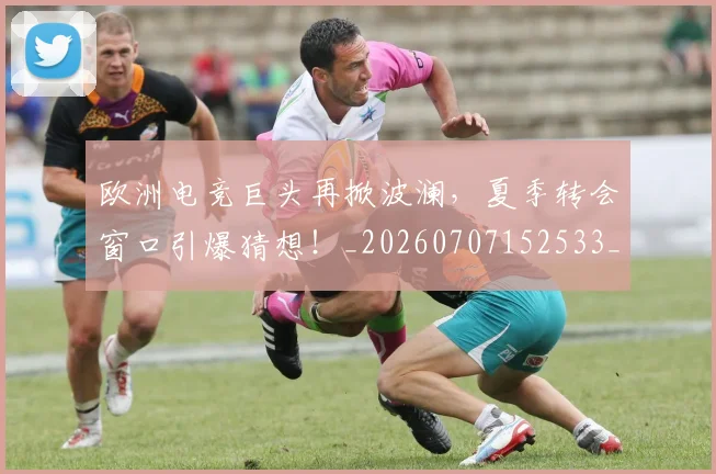 欧洲电竞巨头再掀波澜，夏季转会窗口引爆猜想！_20260707152533_20260801170249