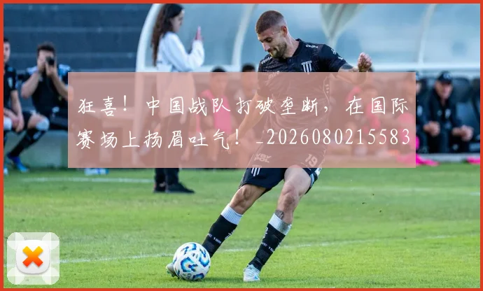 狂喜!中国战队打破垄断,在国际赛场上扬眉吐气!_20260802155839