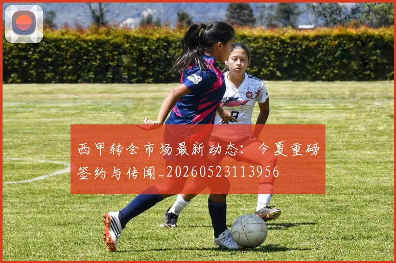 西甲转会市场最新动态：今夏重磅签约与传闻_20260523113956