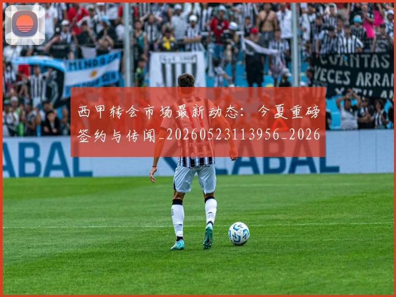西甲转会市场最新动态:今夏重磅签约与传闻_20260523113956_20260710012941