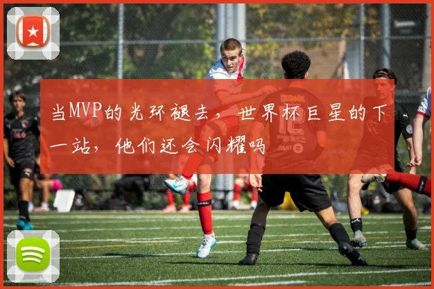 当MVP的光环褪去，世界杯巨星的下一站，他们还会闪耀吗