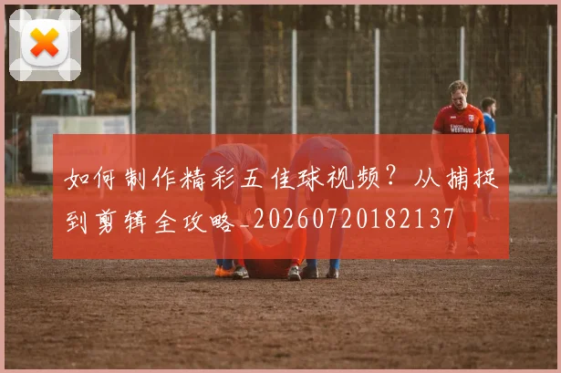 如何制作精彩五佳球视频?从捕捉到剪辑全攻略_20260720182137