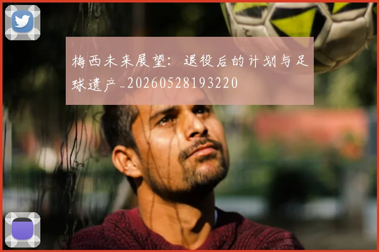 梅西未来展望：退役后的计划与足球遗产_20260528193220