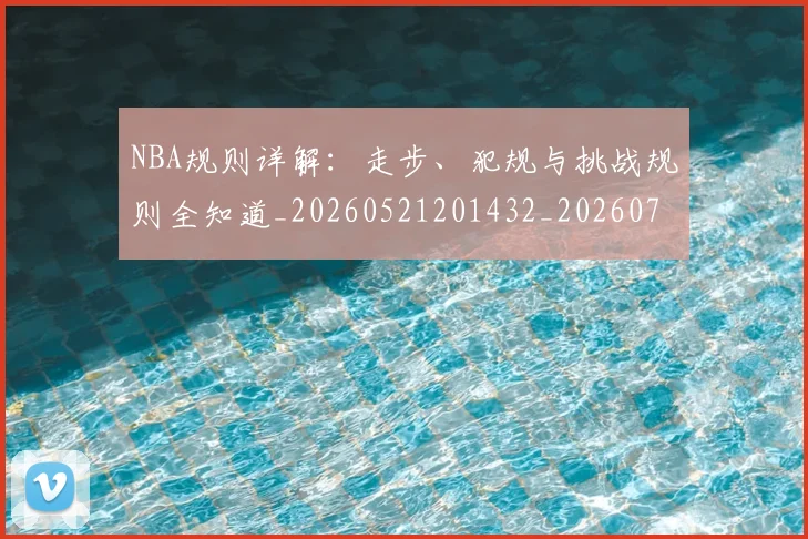 NBA规则详解：走步、犯规与挑战规则全知道_20260521201432_20260702171531_20260714214651