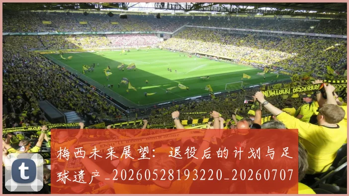 梅西未来展望：退役后的计划与足球遗产_20260528193220_20260707144824