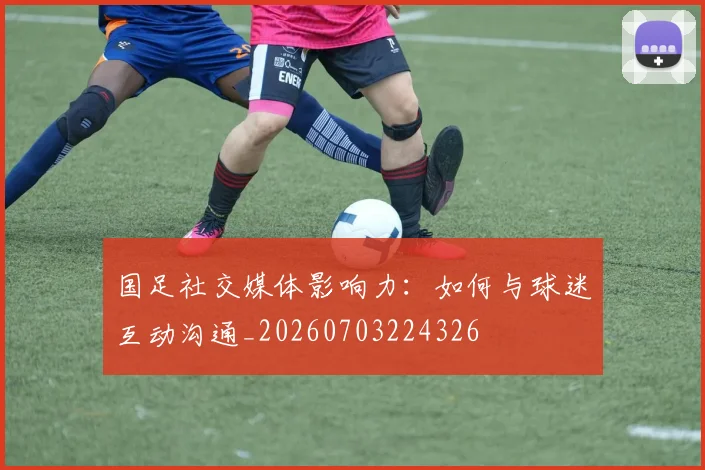 国足社交媒体影响力:如何与球迷互动沟通_20260703224326