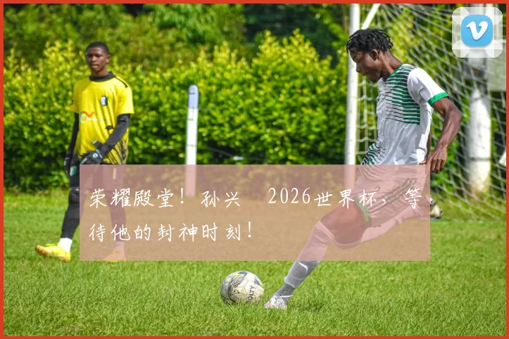 荣耀殿堂！孙兴慜2026世界杯，等待他的封神时刻！