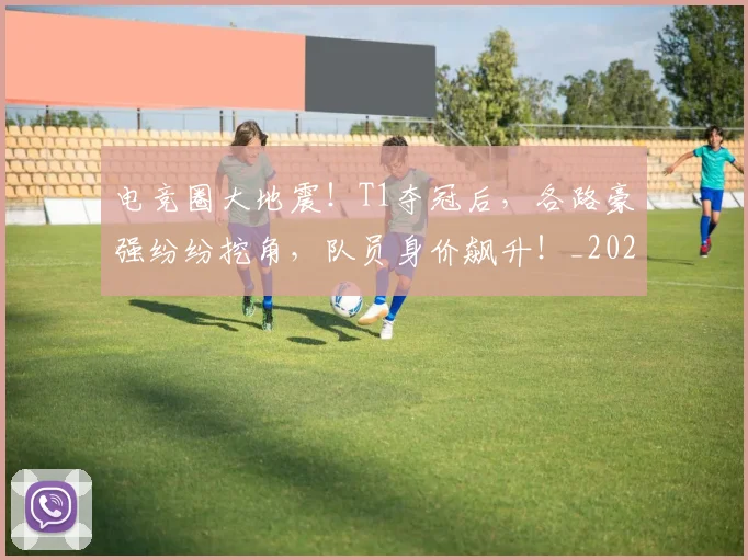 电竞圈大地震！T1夺冠后，各路豪强纷纷挖角，队员身价飙升！_20260708193048