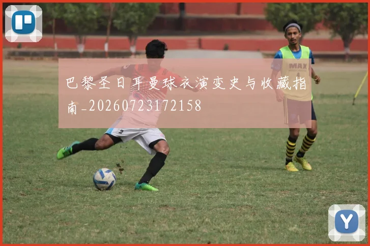 巴黎圣日耳曼球衣演变史与收藏指南_20260723172158