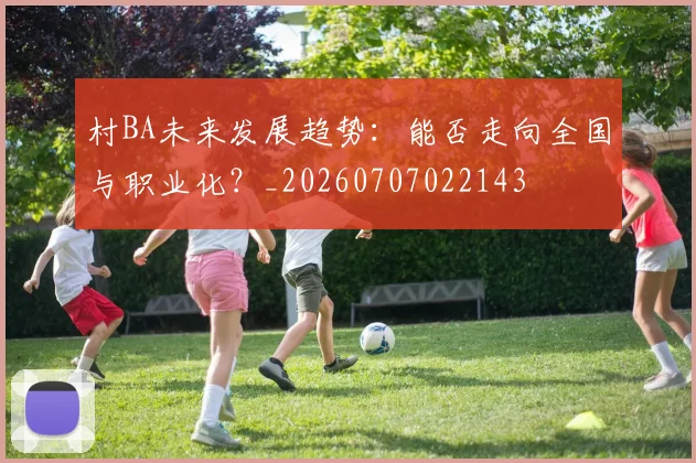 村BA未来发展趋势：能否走向全国与职业化？_20260707022143