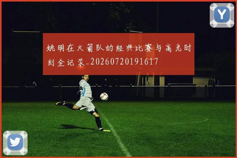 姚明在火箭队的经典比赛与高光时刻全记录_20260720191617