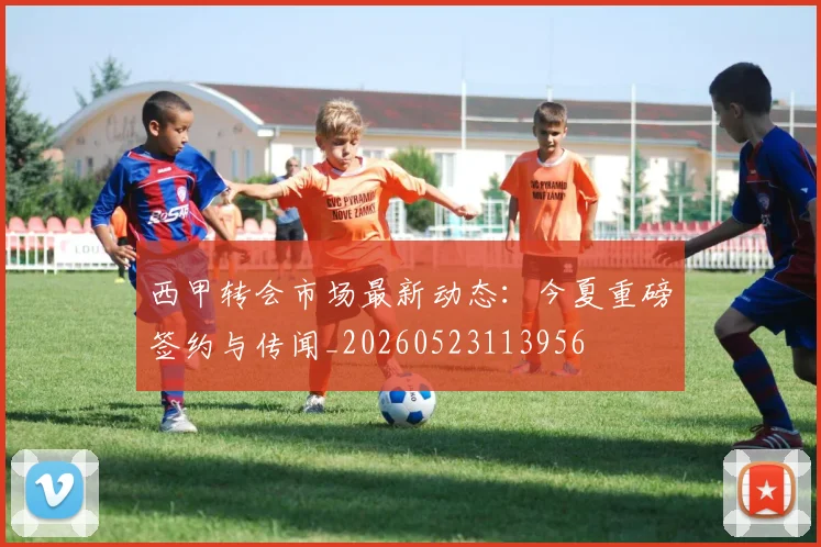 西甲转会市场最新动态:今夏重磅签约与传闻_20260523113956