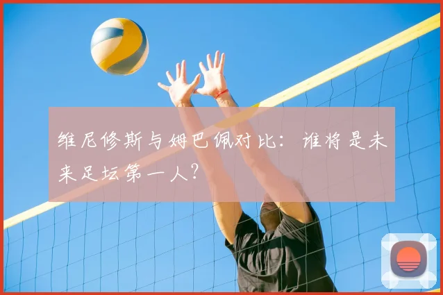 维尼修斯与姆巴佩对比：谁将是未来足坛第一人？