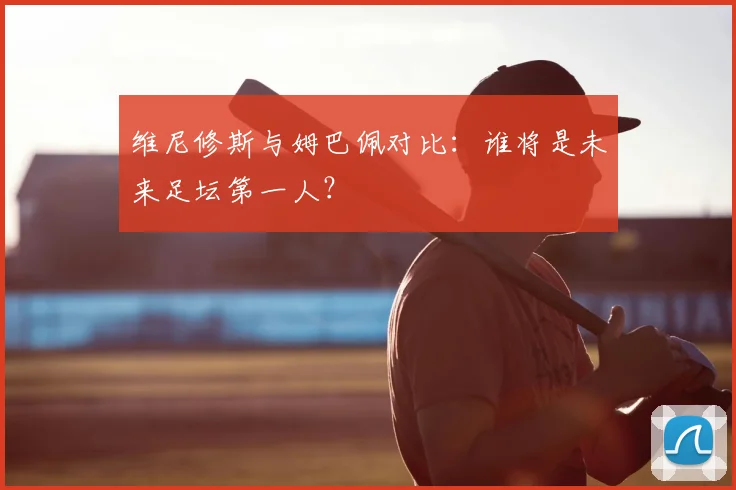 维尼修斯与姆巴佩对比：谁将是未来足坛第一人？