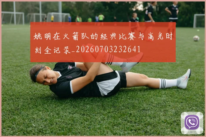 姚明在火箭队的经典比赛与高光时刻全记录_20260703232641