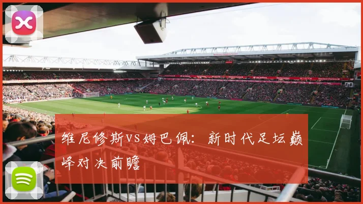 维尼修斯vs姆巴佩：新时代足坛巅峰对决前瞻