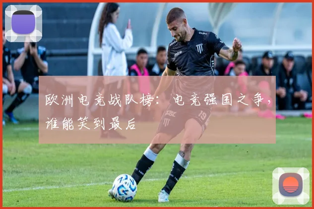 欧洲电竞战队榜:电竞强国之争,谁能笑到最后